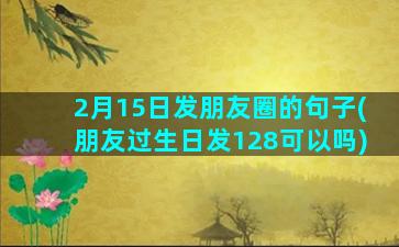 2月15日发朋友圈的句子(朋友过生日发128可以吗)