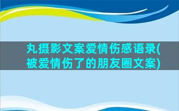 丸摄影文案爱情伤感语录(被爱情伤了的朋友圈文案)