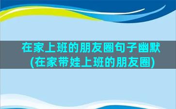 在家上班的朋友圈句子幽默(在家带娃上班的朋友圈)