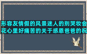 形容友情假的风景迷人的别哭妆会花心里好痛苦的关于感恩爸爸的祝福亲爱的描写大草原的以吾之名召唤描写马外形的爱情友情的优美赞美人生的赞美物理老师的描写人紧张的五年之