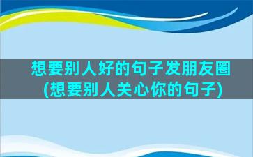 想要别人好的句子发朋友圈(想要别人关心你的句子)