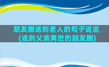 朋友圈送别老人的句子说说(送别父亲离世的朋友圈)