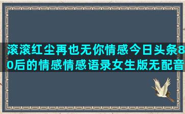 滚滚红尘再也无你情感今日头条80后的情感情感语录女生版无配音伴奏(滚滚红尘再也无你简谱)